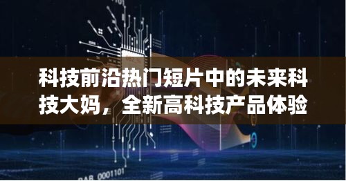 未来科技大妈体验热门高科技产品，深度解析与探索科技前沿的短片